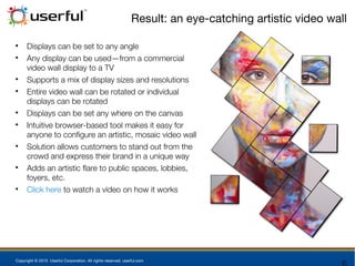 Copyright © 2015 Userful Corporation. All rights reserved. userful.com
Result: an eye-catching artistic video wall

Displays can be set to any angle

Any display can be used—from a commercial
video wall display to a TV

Supports a mix of display sizes and resolutions

Entire video wall can be rotated or individual
displays can be rotated

Displays can be set any where on the canvas

Intuitive browser-based tool makes it easy for
anyone to configure an artistic, mosaic video wall

Solution allows customers to stand out from the
crowd and express their brand in a unique way

Adds an artistic flare to public spaces, lobbies,
foyers, etc.

Click here to watch a video on how it works
 