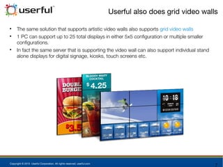 Copyright © 2015 Userful Corporation. All rights reserved. userful.com
Userful also does grid video walls

The same solution that supports artistic video walls also supports grid video walls

1 PC can support up to 25 total displays in either 5x5 configuration or multiple smaller
configurations.

In fact the same server that is supporting the video wall can also support individual stand
alone displays for digital signage, kiosks, touch screens etc.
 