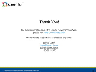 Copyright © 2015 Userful Corporation. All rights reserved. userful.com
Thank You!
For more information about the Userful Network Video Wall,
please visit userful.com/videowall/
We're here to support you. Contact us any time:
Daniel Griffin
daniel@userful.com
Skype: griffin.daniel
250-381-5335
 