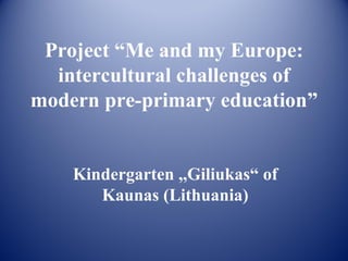 Project “Me and my Europe:
  intercultural challenges of
modern pre-primary education”


    Kindergarten ,,Giliukas“ of
       Kaunas (Lithuania)
 