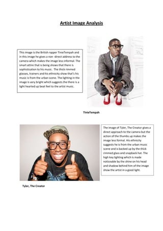 Artist Image Analysis
TinieTempah
Tyler, The Creator
This image is the British rapper TinieTempah and
in this image he gives a non -direct address to the
camera which makes the image less informal. The
smart attire that is being shows that there is
sophistication to his music. The thick rimmed
glasses, trainers and his ethnicity show that’s his
music is from the urban scene. The lighting in the
image is very bright which suggests the there is a
light hearted up beat feel to the artist music.
The image of Tyler, The Creator gives a
direct approach to the camera but the
action of the thumbs up makes the
image less formal. His ethnicity
suggests he is from the urban music
scene and is backed up by the thick
rimmed glass and snapback hat. The
high key lighting which is made
noticeable by the shine on his head
and shadow behind him of the image
show the artist in a good light.
 
