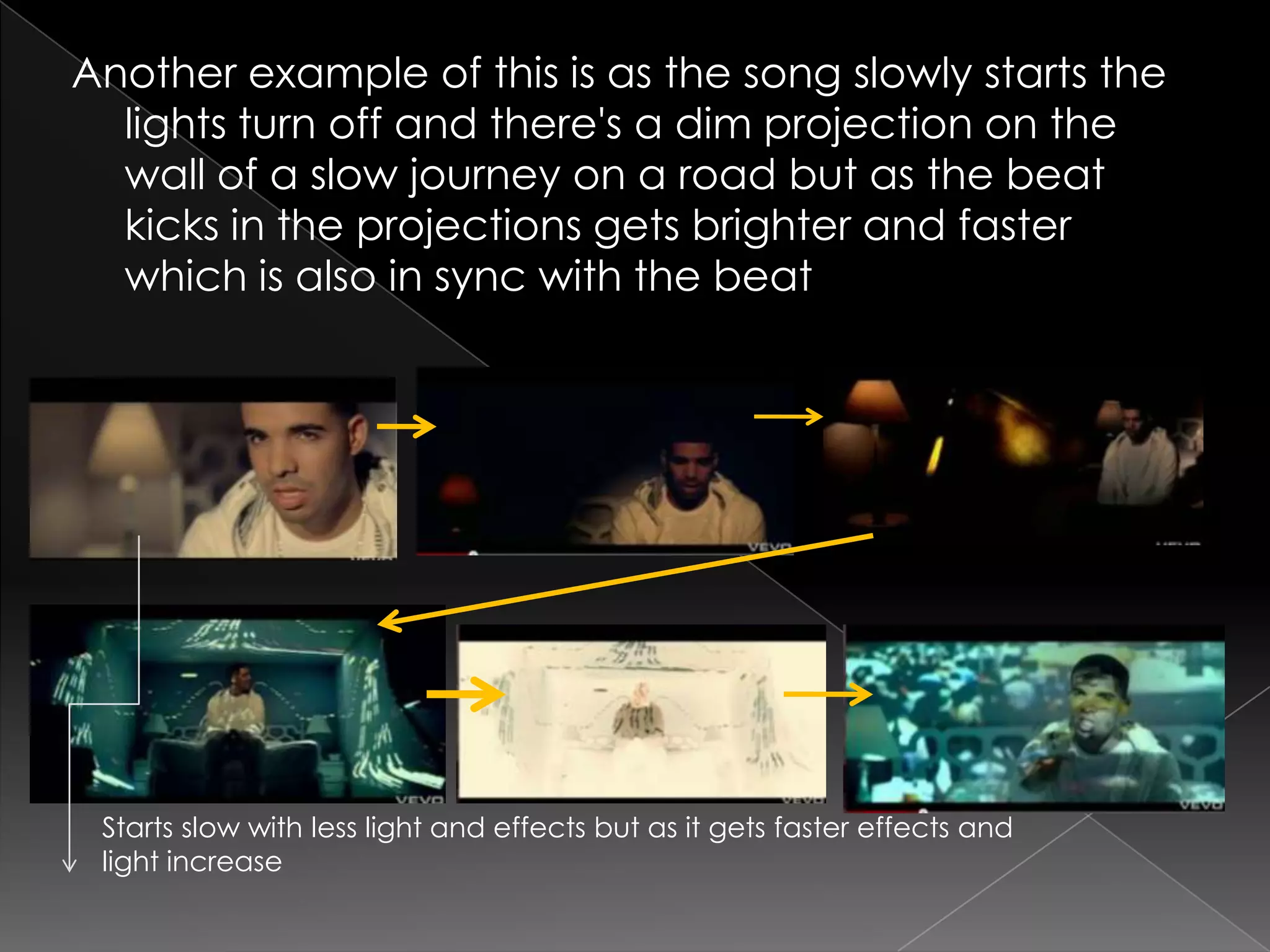 Another example of this is as the song slowly starts the
  lights turn off and there's a dim projection on the
  wall of a slow journey on a road but as the beat
  kicks in the projections gets brighter and faster
  which is also in sync with the beat




 Starts slow with less light and effects but as it gets faster effects and
 light increase
 