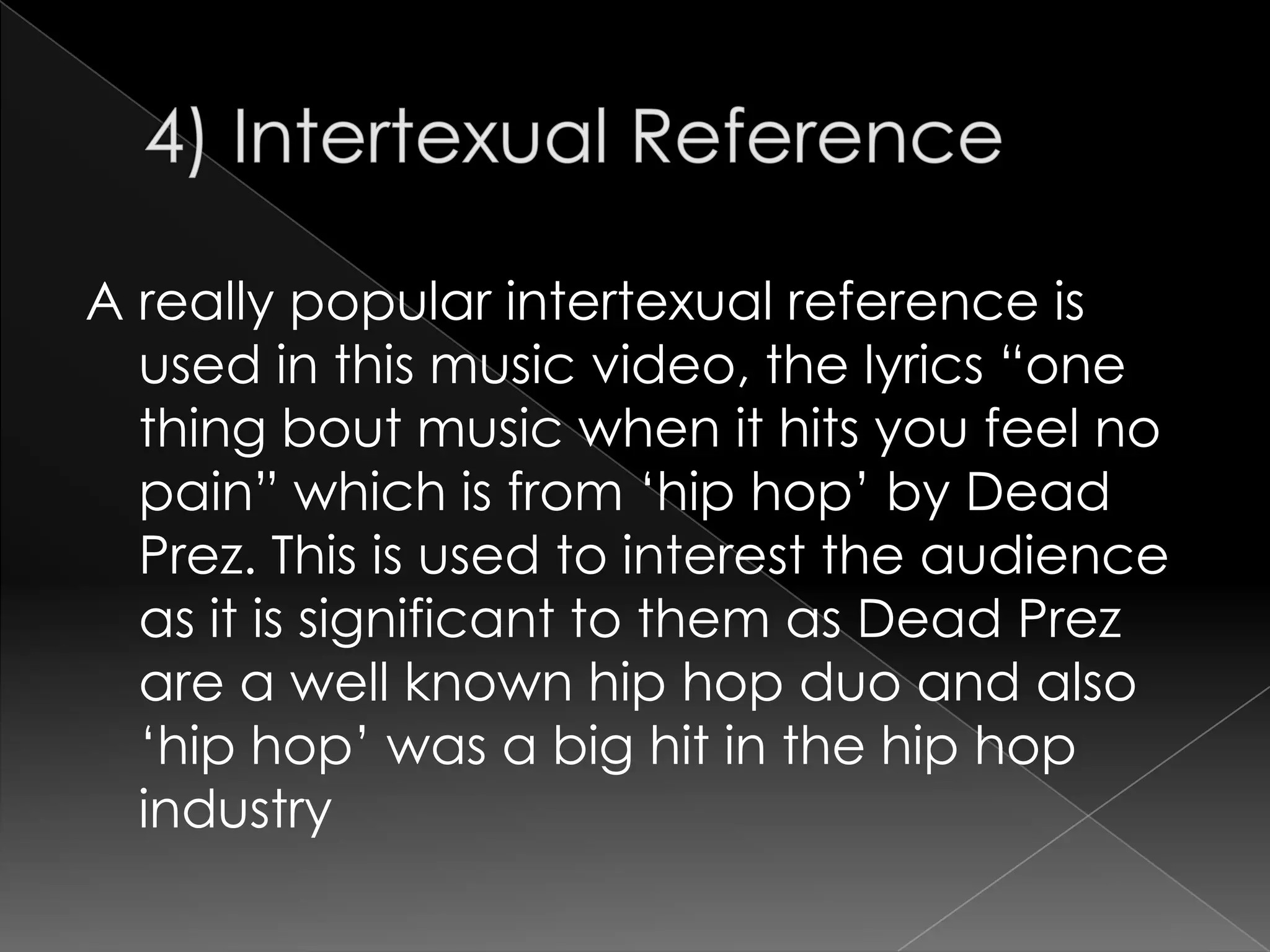 A really popular intertexual reference is
  used in this music video, the lyrics “one
  thing bout music when it hits you feel no
  pain” which is from „hip hop‟ by Dead
  Prez. This is used to interest the audience
  as it is significant to them as Dead Prez
  are a well known hip hop duo and also
  „hip hop‟ was a big hit in the hip hop
  industry
 