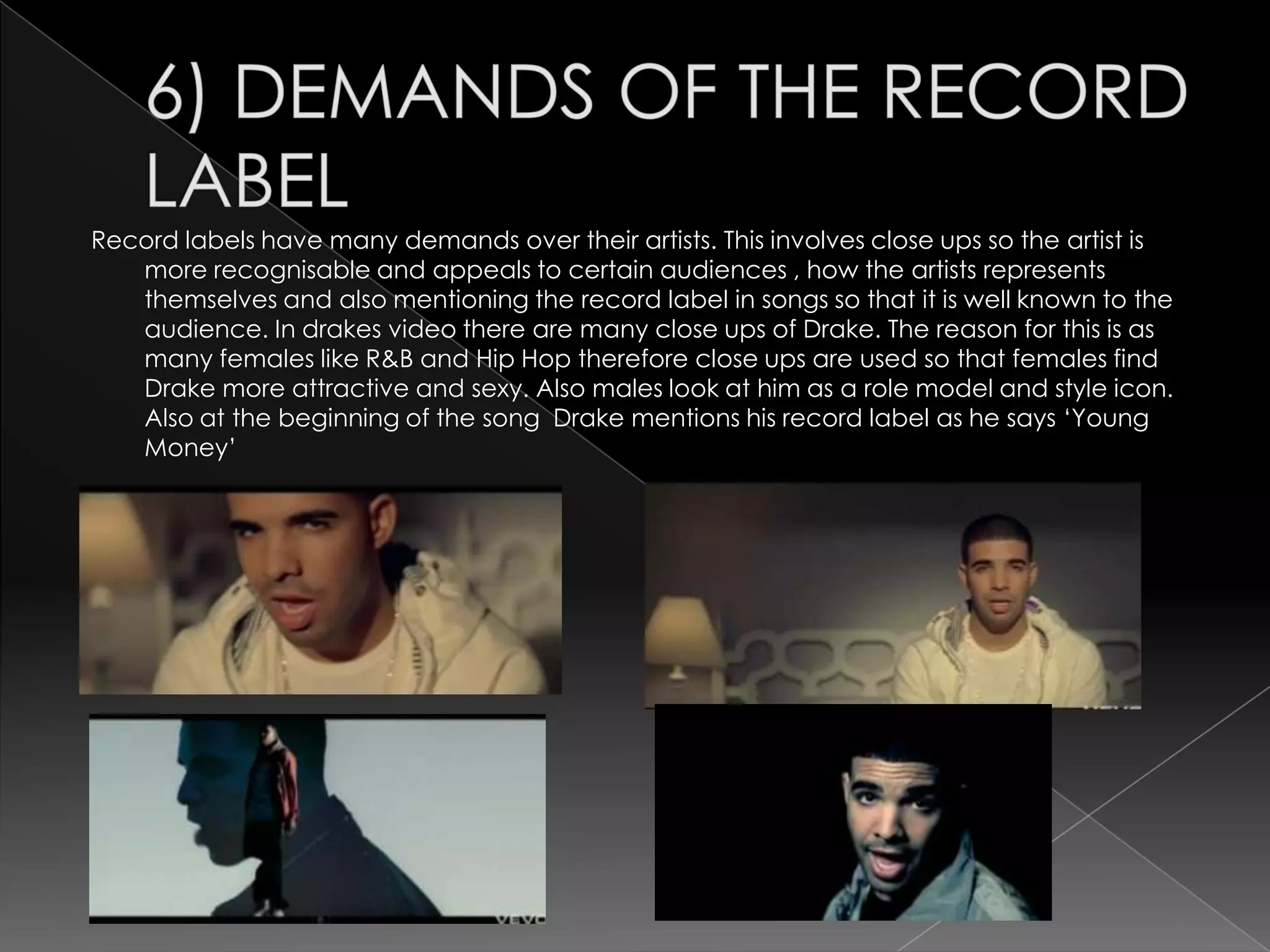 Record labels have many demands over their artists. This involves close ups so the artist is
   more recognisable and appeals to certain audiences , how the artists represents
   themselves and also mentioning the record label in songs so that it is well known to the
   audience. In drakes video there are many close ups of Drake. The reason for this is as
   many females like R&B and Hip Hop therefore close ups are used so that females find
   Drake more attractive and sexy. Also males look at him as a role model and style icon.
   Also at the beginning of the song Drake mentions his record label as he says „Young
   Money‟
 