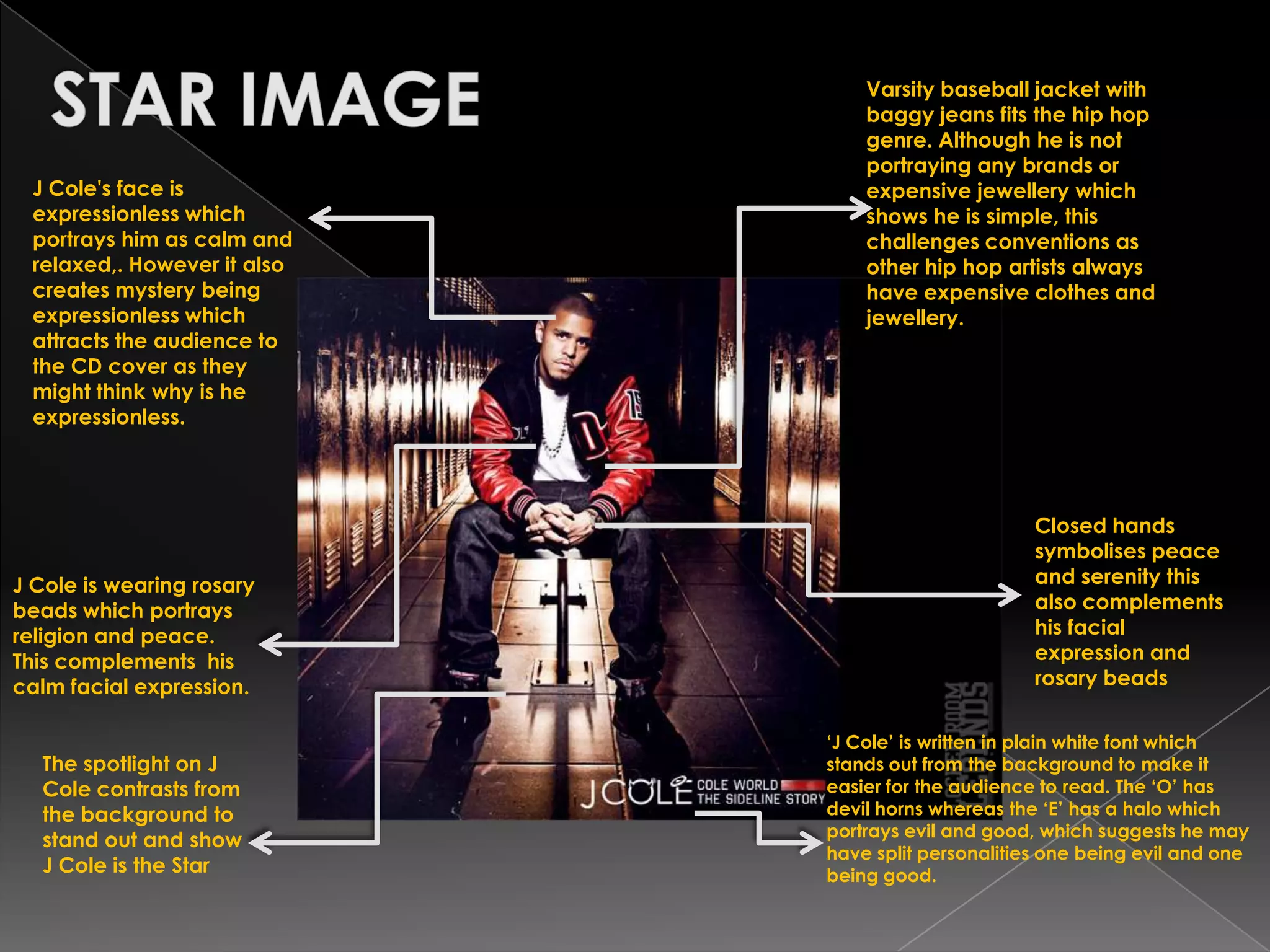 Varsity baseball jacket with
                                 baggy jeans fits the hip hop
                                 genre. Although he is not
                                 portraying any brands or
 J Cole's face is                expensive jewellery which
 expressionless which            shows he is simple, this
 portrays him as calm and        challenges conventions as
 relaxed,. However it also       other hip hop artists always
 creates mystery being           have expensive clothes and
 expressionless which            jewellery.
 attracts the audience to
 the CD cover as they
 might think why is he
 expressionless.




                                                    Closed hands
                                                    symbolises peace
J Cole is wearing rosary                            and serenity this
beads which portrays                                also complements
religion and peace.                                 his facial
This complements his                                expression and
calm facial expression.                             rosary beads

                             ‘J Cole’ is written in plain white font which
  The spotlight on J         stands out from the background to make it
  Cole contrasts from        easier for the audience to read. The ‘O’ has
  the background to          devil horns whereas the ‘E’ has a halo which
                             portrays evil and good, which suggests he may
  stand out and show
                             have split personalities one being evil and one
  J Cole is the Star         being good.
 