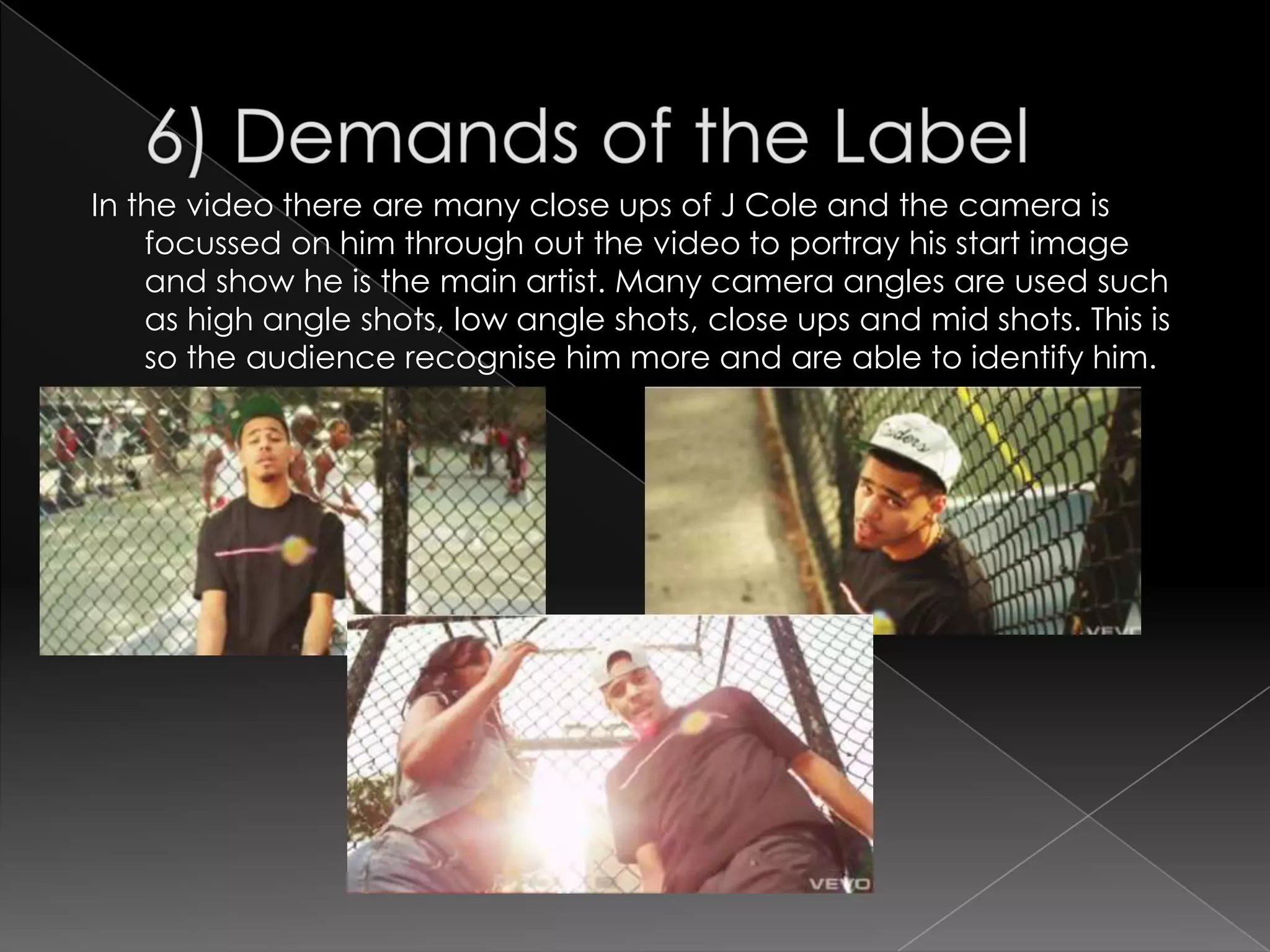 In the video there are many close ups of J Cole and the camera is
    focussed on him through out the video to portray his start image
    and show he is the main artist. Many camera angles are used such
    as high angle shots, low angle shots, close ups and mid shots. This is
    so the audience recognise him more and are able to identify him.
 