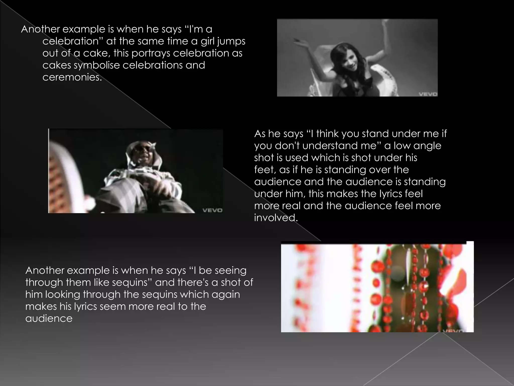 Another example is when he says “I'm a
   celebration” at the same time a girl jumps
   out of a cake, this portrays celebration as
   cakes symbolise celebrations and
   ceremonies.




                                                   As he says “I think you stand under me if
                                                   you don't understand me” a low angle
                                                   shot is used which is shot under his
                                                   feet, as if he is standing over the
                                                   audience and the audience is standing
                                                   under him, this makes the lyrics feel
                                                   more real and the audience feel more
                                                   involved.




Another example is when he says “I be seeing
through them like sequins” and there's a shot of
him looking through the sequins which again
makes his lyrics seem more real to the
audience
 