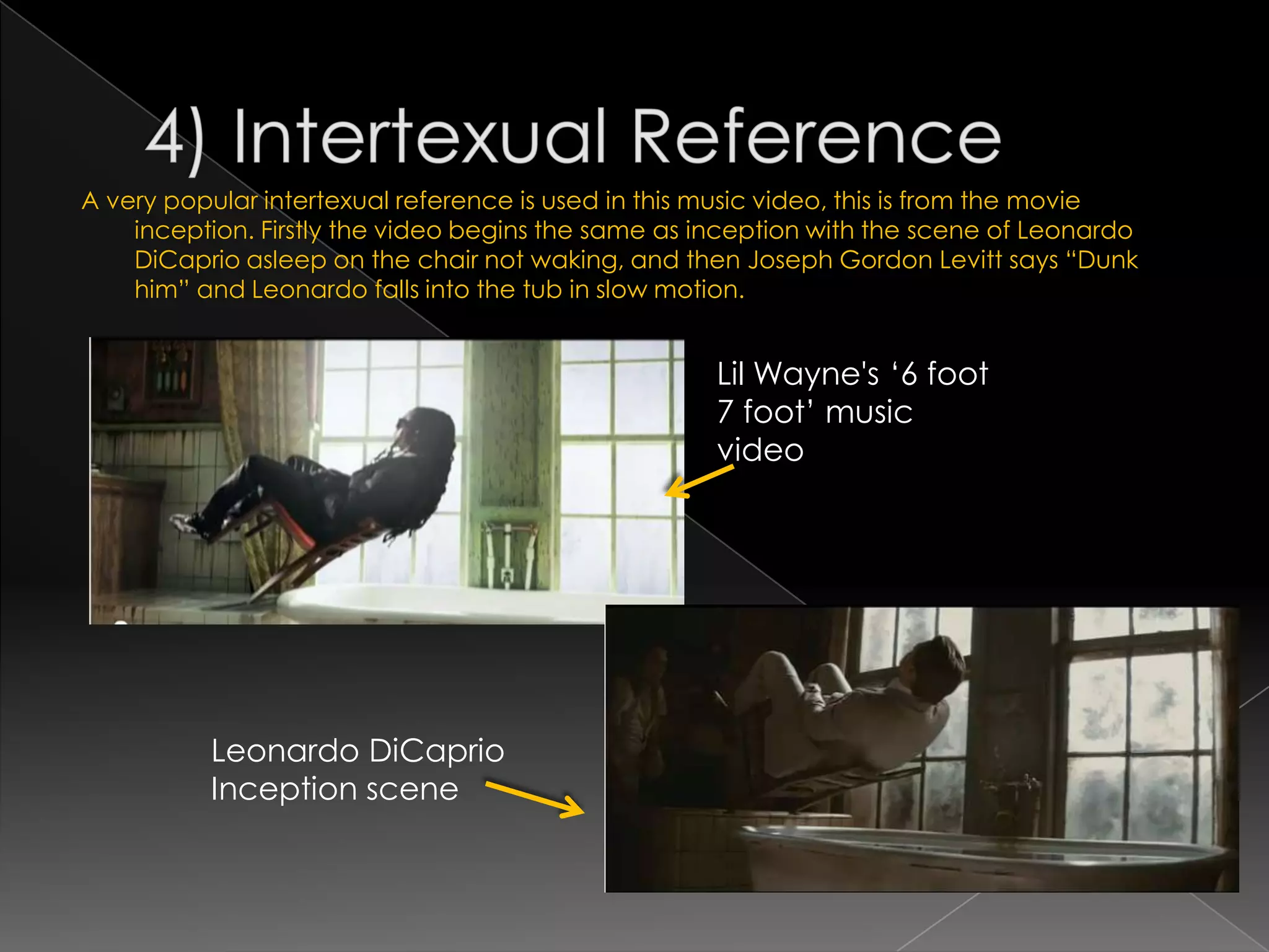 A very popular intertexual reference is used in this music video, this is from the movie
    inception. Firstly the video begins the same as inception with the scene of Leonardo
    DiCaprio asleep on the chair not waking, and then Joseph Gordon Levitt says “Dunk
    him” and Leonardo falls into the tub in slow motion.


                                                    Lil Wayne's „6 foot
                                                    7 foot‟ music
                                                    video




          Leonardo DiCaprio
          Inception scene
 