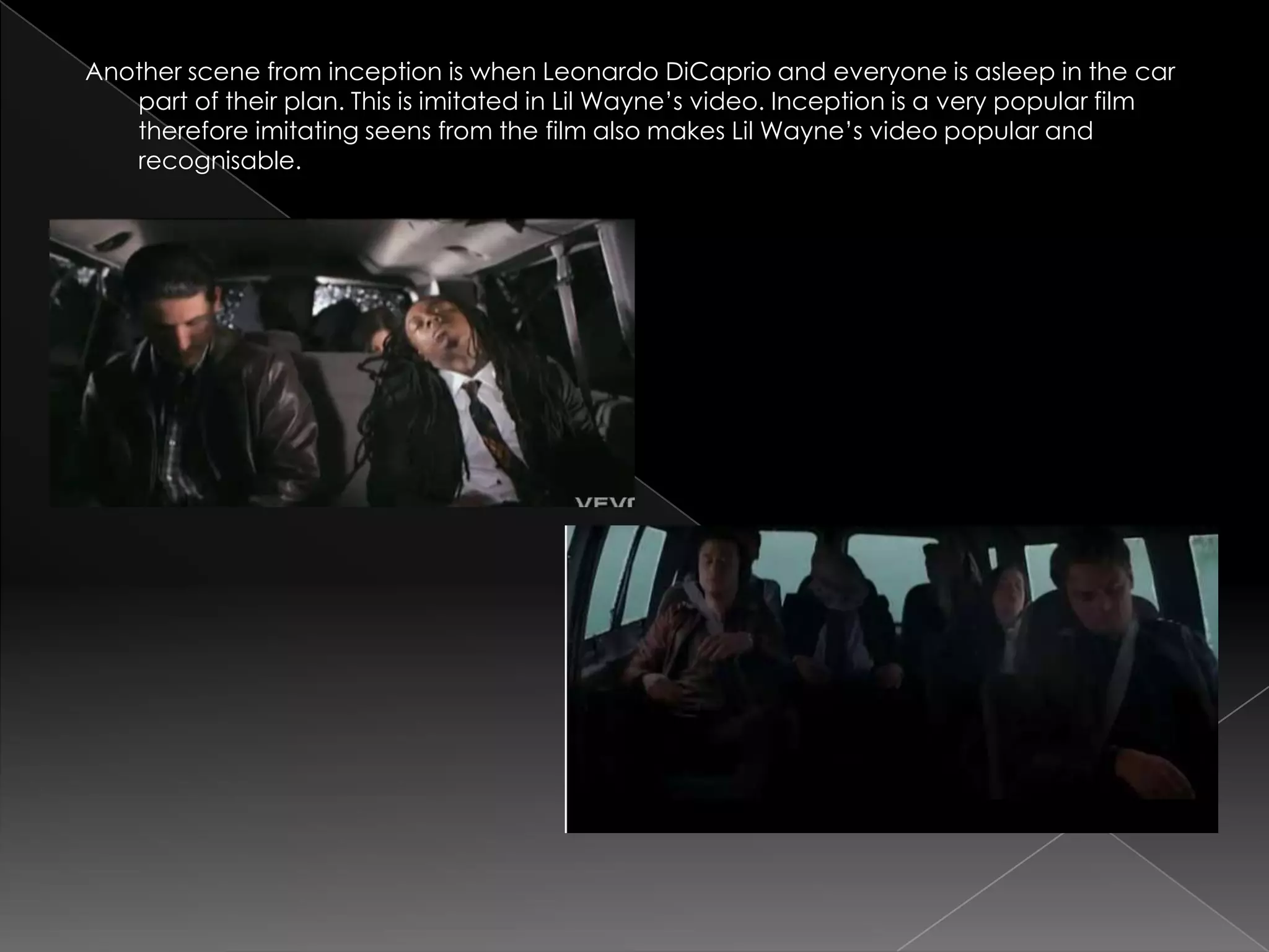 Another scene from inception is when Leonardo DiCaprio and everyone is asleep in the car
   part of their plan. This is imitated in Lil Wayne‟s video. Inception is a very popular film
   therefore imitating seens from the film also makes Lil Wayne‟s video popular and
   recognisable.
 