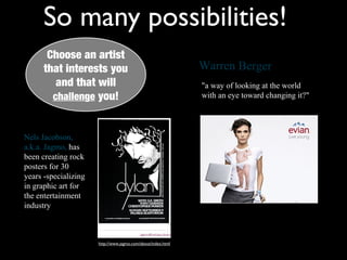 So many possibilities!
       Choose an artist
        Choose an artist
      that interests you
       that interests you                                     Warren Berger
          and that will
          and that will                                       "a way of looking at the world
         challenge you!
         challenge you!                                       with an eye toward changing it?"




Nels Jacobson,
a.k.a. Jagmo, has
been creating rock
posters for 30
years -specializing
in graphic art for
the entertainment
industry



                      http://www.jagmo.com/about/index.html
 