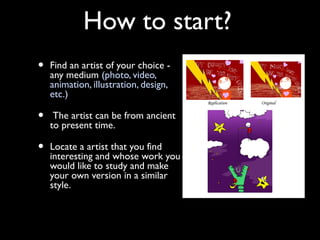 How to start?
•   Find an artist of your choice -
    any medium (photo, video,
    animation, illustration, design,
    etc.)

•    The artist can be from ancient
    to present time.

•   Locate a artist that you find
    interesting and whose work you
    would like to study and make
    your own version in a similar
    style.
 