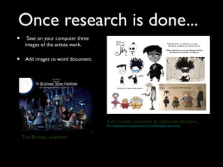 Once research is done...
•     Save on your computer three
     images of the artists work.

•    Add images to word document.




                                    Ken Turner, animator & character designer,
                                    http://littlegothichorrors.blogspot.com.au/2012/04/delightfully-dark-art.html




    Tim Burton, animator
 
