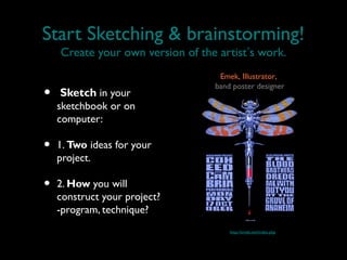Start Sketching & brainstorming!
    Create your own version of the artist’s work.
                                   Emek, Illustrator,

•   Sketch in your
                                  band poster designer

    sketchbook or on
    computer:

•   1. Two ideas for your
    project.

•   2. How you will
    construct your project?
    -program, technique?
                                      http://emek.net/index.php
 
