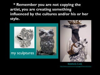 * Remember you are not copying the
artist, you are creating something
influenced by the cultures and/or his or her
style.




my sculptures

                                        Kimberly Cook
                            http://www.ceramicsnow.org/tagged/Featured-artists
 