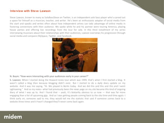 Steve Lawson, known to many as SoloBassSteve on Twitter, is an independent solo bass player who’s carved out a space for himself as a musician, teacher, and writer. He’s been an enthusiastic adapter of social media from the start and speaks and writes often about how independent artists can take advantage of online media in fostering connections with their audience. We spoke while he and his partner were touring America, playing house parties and offering live recordings from the tour for sale. In this third installment of my series interviewing musicians about their relationships with their audiences, Lawson overviews his progression through social media and compares MySpace, Twitter, and Facebook. N. Baym: “How were interacting with your audiences early in your career?” S. Lawson:  When I started doing the Howard Jones tour which was 1999, that’s when I first started a blog.  It wasn’t called a blog then because blogging didn’t exist.  But I started to do a daily diary update on my website.  And it was me saying, “Hi. We played in Berlin today.  And we did this and this and this and I went sightseeing.”  And so my news– what had previously been the news page on my site became this kind of ongoing diary of what I was up to.  And I found that –  yeah, it’s blatantly obvious to us now — that was far more engaging than a list of upcoming gigs.  And so I was getting people coming back to the site time-and-time again. I think early on, someone said to me, they would tell me the statistic that said if someone comes back to a website three times and it hasn’t changed they’ll never come back again.   Interview with Steve Lawson 