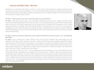 Marillion were one of the first bands to catch on to the power of the internet to change the financial and emotional structures of the music industry. In this interview, Mark Kelly, their keyboard player, talks about their experiences with fan funding, beginning with a fan-initiated tour in the 1990s through to the lesson learned from not seeking fan funding in a later release.   N. Baym: “I have questions, but if you want to just talk, we can start there.” M. Kelly:  Some bands tend to have a very standoffish relationship with their fans I suppose and that’s their choice, they keep a good distance from their fans, they’re not very easily accessible and they don’t hang around after the show to say hello to people that sort of thing. But we’ve always been the opposite of that, we’ve always tried to be as available as possible if people want to come and talk to us or even if it’s just to get an autograph or to tell us what they think or, you know. So that’s something that we’ve always tried to do really. So when the opportunity to communicate more closely with fans came along via the Internet, we obviously thought that was a good thing.   N. Baym: “Even in the days of Usenet you were involved in Marillion discussion forums, am I remembering that right?” M. Kelly:  It was a mailing list. It wasn’t official, it was run by a guy in Holland. Very interestingly, the vast majority of the fans on that list were Americans. I think mainly because they probably adopted the whole Internet thing a bit earlier than the Europeans. I just thought it was quite interesting that there was all these fans. I think there was only about 1,000 of them on the list, but just discussing Marillion, Marillion songs, lyrics, what we were doing. And so I signed up to it when I had Internet access or dial-up, you know, and I used to just read it and I was a lurker, nobody knew I was reading it. After a year or two I blew my cover. I can’t remember why but it was probably to correct somebody who said something that was completely wrong (laughs). And so in the process I started to get all the questions from people about why we weren’t touring the States and all that sort of thing. And I tried to explain that we didn’t have a record deal in the States and every time we did tour in the past it had always been with money from the record company. So then there was a guy from Canada said, “Oh well, why don’t we raise the money for you to come and tour?” They opened a bank account and everybody who was interested donated money into it and then they raised about $60,000.      Interview   with Mark Kelly – Marillion  