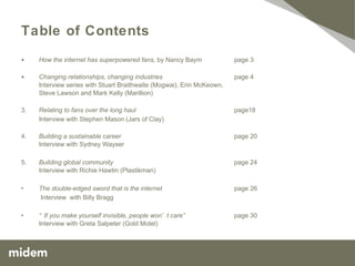 Table of Contents How the internet has superpowered fans , by Nancy Baym page 3 Changing relationships, changing industries   page 4 Interview series with Stuart Braithwaite (Mogwai), Erin McKeown,  Steve Lawson and Mark Kelly (Marillion), Kristin Hersh 3. Relating to fans over the long haul page 21 Interview with Stephen Mason (Jars of Clay) 4. Building a sustainable career  page 23 Interview with Sydney Wayser 5. Building global community page 27 Interview with Richie Hawtin (Plastikman) The double-edged sword that is the internet page 29   Interview  with Billy Bragg  “ If you make yourself invisible, people won’t care” page 33 Interview with Greta Salpeter (Gold Motel) 