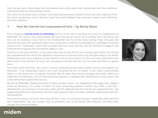   Bruce Houghton  recently wrote on midemblog  that for all the talk of moving from control to collaboration at MidemNet, too many in the music business still seem focused on control. As an outsider who’s focused on the fans, not the business, it was clear to me at MidemNet that for all the many exciting things discussed, the dominant discourse still represents online music consumers as thieves or (marginally less insultingly) as revenue sources to be “monetised,” rather than as people who love music and who use the internet to engage in and build the kind of passion that the industry ought to crave. Control is a real issue, but like it or not, those who used to have all of it aren’t going to get it back. The internet has superpowered fans and all the legislation and lawsuits in the world won’t put that genie back in the bottle. Collaboration with music audiences on the internet is not just nice rhetoric, it’s the only vision of the future that offers hope to the business of music. Fans are going to do what fans do. You can work with them or against them. Ted Cohen wrote here that “we need to creative sustainable partnerships & deliver services that address fan behaviour.” True collaboration doesn’t just mean accepting the loss of control, it also means understanding what it is that drives fans to organise and what they do when they interact amongst themselves. When you understand fan behaviour, you can work with those practices to facilitate fans’ attachments to one another and to the bands they’ve gathered to discuss. My talk at MidemNet, Making The Most of Online Fandom, which I am delighted to offer again here, explains online fan behaviour. It’s a topic on which I’ve been conducting academic research since 1991. In the talk, I identified the core practices of music fans online and off, explained how the internet has empowered fans, and suggested guidelines for how artists and those who represent them can foster symbiotic relationships with fans that benefit all. Focus on the money, and you’ll drive away the fans. Focus on nurturing musicians’ relationship with them and their relationships with one another and, as presenters such as Jill Sobule, Mike Masnick, and Mark Kelly showed, the money will follow. 1.     How the internet has superpowered fans – by Nancy Baym Over the past years, Nancy Baym has interviewed numerous artists for midemblog, about their relationships with their audiences and the way they communicate with them.  This series of interviews aims to better understand communication between artists and their audiences from the artists’ perspectives and to discover which tools and strategies help musicians connect more effectively with their audiences. 