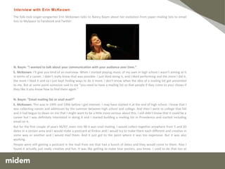 The folk-rock singer-songwriter Erin McKeown talks to Nancy Baym about her evolution from paper mailing lists to email lists to MySpace to Facebook and Twitter.  N. Baym: “I wanted to talk about your communication with your audience over time.” E. McKeown:  I’ll give you kind of an overview. When I started playing music of my own in high school I wasn’t aiming at it in terms of a career. I didn’t really know that was possible. I just liked doing it, and I liked performing and the more I did it, the more I liked it and so I just kept finding ways to do it more. I don’t know when the idea of a mailing list got presented to me. But at some point someone said to me “you need to have a mailing list so that people if they come to your shows if they like it you know how to find them again.” N. Baym: “Email mailing list or snail mail?” E. McKeown:  This was in 1995 and 1996 before I got internet. I may have started it at the end of high school. I know that I was collecting names and addresses by the summer between high school and college. And then I went to college that fall and it had begun to dawn on me that I might want to be a little more serious about this. I still didn’t know that it could be a career but I was definitely interested in doing it and I started building a mailing list in Providence and started including email on it. But for the first couple of years 96/97, even into 98 it was snail mailing. I would collect together anywhere from 5 and 20 dates in a certain area and I would make a postcard at Kinkos and I would try to make them each different and creative in some way or another and I would mail them. And it just got to the point where it was too expensive. But it was also working. People were still getting a postcard in the mail from me that had a bunch of dates and they would come to them. Also I found it actually just really creative and fun. It was like getting to make tour posters, you know. I used to do that too at that time. Interview with Erin McKeown 