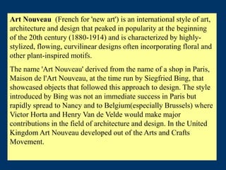 Art Nouveau (French for 'new art') is an international style of art,
architecture and design that peaked in popularity at the beginning
of the 20th century (1880-1914) and is characterized by highly-
stylized, flowing, curvilinear designs often incorporating floral and
other plant-inspired motifs.
The name 'Art Nouveau' derived from the name of a shop in Paris,
Maison de l'Art Nouveau, at the time run by Siegfried Bing, that
showcased objects that followed this approach to design. The style
introduced by Bing was not an immediate success in Paris but
rapidly spread to Nancy and to Belgium(especially Brussels) where
Victor Horta and Henry Van de Velde would make major
contributions in the field of architecture and design. In the United
Kingdom Art Nouveau developed out of the Arts and Crafts
Movement.
 