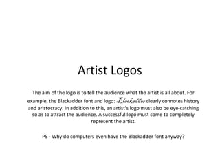 Artist Logos 
The aim of the logo is to tell the audience what the artist is all about. For 
example, the Blackadder font and logo: Blackadder clearly connotes history 
and aristocracy. In addition to this, an artist’s logo must also be eye-catching 
so as to attract the audience. A successful logo must come to completely 
represent the artist. 
PS - Why do computers even have the Blackadder font anyway? 
 
