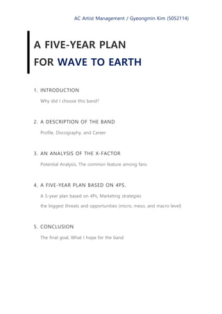 AC Artist Management / Gyeongmin Kim (5052114)
A FIVE-YEAR PLAN
FOR WAVE TO EARTH
1. INTRODUCTION
Why did I choose this band?
2. A DESCRIPTION OF THE BAND
Profile, Discography, and Career
3. AN ANALYSIS OF THE X-FACTOR
Potential Analysis, The common feature among fans
4. A FIVE-YEAR PLAN BASED ON 4PS.
A 5-year plan based on 4Ps, Marketing strategies
the biggest threats and opportunities (micro, meso, and macro level)
5. CONCLUSION
The final goal, What I hope for the band
 