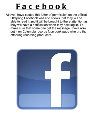 Above I have posted this letter of permission on the official Offspring Facebook wall and shows that they will be able to read it and it will be brought to there attention as they will have a notification when they next log in. To make sure that some one get the message I have also put it on Columbia records face book page who are the offspring recording producers. Facebook 