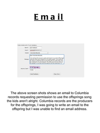 Email   The above screen shots shows an email to Columbia records requesting permission to use the offsprings song the kids aren't alright. Columbia records are the producers for the offsprings, I was going to write an email to the offspring but I was unable to find an email address. 
