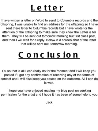 Letter   I have written a letter on Word to send to Columbia records and the offspring, I was unable to find an address for the offspring so I have sent there letter to Columbia records but I have wrote for the attention of the Offspring to make sure they know the Letter is for them. They will be sent out tomorrow morning but first class post, and then I will wait for a reply. Below is a screen shot of the letter that will be sent out  tomorrow morning. Conclusion Ok so that is all I can really do for the moment and I will keep you posted if I get any confirmation of receiving any of the forms of contact and I will also keep you posted on the outcome. All I can do is wait. I hope you have enjoyed reading my blog post on seeking permission for the artist and I hope it has been of some help to you Jack 