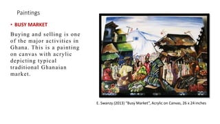 Paintings
? BUSY MARKET
Buying and selling is one
of the major activities in
Ghana. This is a painting
on canvas with acrylic
depicting typical
traditional Ghanaian
market.
E. Swanzy (2013) Busy Market, Acrylic on Canvas, 26 x 24 inches
 