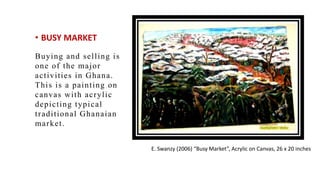 ? BUSY MARKET
Buying and selling is
one of the major
activities in Ghana.
This is a painting on
canvas with acrylic
depicting typical
traditional Ghanaian
market.
E. Swanzy (2006) Busy Market, Acrylic on Canvas, 26 x 20 inches
 