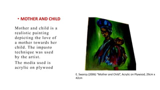 ? MOTHER AND CHILD
Mother and child is a
realistic painting
depicting the love of
a mother towards her
child. The impasto
technique was used
by the artist.
The media used is
acrylic on plywood
E. Swanzy (2006) Mother and Child, Acrylic on Plywood, 29cm x
42cm
 