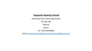 Impraim-Swanzy Enock
Ahantaman Girls Senior High School
P.O. Box 199
Sekondi
Ghana
Tel: +233-543166818
Email: eimpraimswanzy@yahoo.com/eswanzy24@gmail.com
 