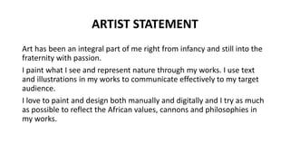 ARTIST STATEMENT
Art has been an integral part of me right from infancy and still into the
fraternity with passion.
I paint what I see and represent nature through my works. I use text
and illustrations in my works to communicate effectively to my target
audience.
I love to paint and design both manually and digitally and I try as much
as possible to reflect the African values, cannons and philosophies in
my works.
 