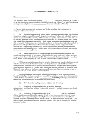 ARTIST PRODUCER CONTRACT
Date:_______________
This shall serve as the sole agreement between _________________ (hereinafter referred to as "Producer")
for services in producing Master Recordings, (hereinafter referred to as "Masters") for and of the recording
artist(s) professionally known as _________________ (hereinafter referred to as "Artist").
1. The term of this agreement shall commence as of the date hereof and shall continue until the
completion of Producer's services.
2. (a) Recording sessions for the Masters shall be conducted by Producer under this Agreement
at such times and places as shall be mutually designated by Artist and Producer. All individuals rendering
services in connection with the recording of Masters shall be subject to Artist's approval. Artist shall have
the right and opportunity to have Artists representatives attend each such recording session. Each Master
shall embody the performance by the Artist of a single musical composition designated by the Artist, and
shall be subject to Producers approval as technically satisfactory for the manufacture, broadcast and sale of
phonorecords, and, upon Artists request, Producer shall re-record any musical composition or other
selection until a Master technically satisfactory to Artist shall have been obtained, provided additional
production costs will be paid by Artist. Producer agrees to begin preproduction, rehearsals, and recording
on _____________________, 20____.
(b) Producer shall deliver to Artist a two-track stereo tape suitable for duplication and
manufacture of phonorecords for each Master. All original session tapes, rough mixes and any derivatives
or reproductions thereof shall also be delivered to Artist, or, at Artists election, maintained at a recording
studio or other location designated by Artist, in Artists name and subject to Artists control.
3. All Masters produced hereunder, from the inception of the recording thereof, and all phonorecords
and other reproductions made therefrom, together with the performances embodied therein and all
copyrights therein and thereto, and all renewals and extensions thereof, shall be entirely Artists property,
free of any claims whatsoever by Producer or any other person or person engaged in the production of the
Masters. (It being understood that for copyright purposes Producer and all persons rendering services in
connection with such Masters shall be Contractors for hire).
4. (a) Conditioned upon Producer's full and faithful performance of all the terms and provisions
hereof, Artist shall pay Producer, as an advance recoupable by Artist from any and all royalties payable by
Artist to Producer hereunder, the sum of $ ________________ DOLLARS payable upon commencement
of recording, and the balance upon the delivery to you of the Masters.
(b) Notwithstanding anything contained in (a) above to the contrary:
(i) in the event the Masters are released on any label other than ___________
or it's subsidiary or affiliate label or labels, Producer shall not receive a royalty in connection with the sale
of such records;
(ii) in the event the Masters are released on the ______________ label or a subsidiary or
affiliate label, Producer shall be paid in respect to the sale of such phonorecords a royalty rate of three
percent (3%) of the suggested retail price of each phonorecord sold and paid for in the United States.
Payments of royalties from foreign sources shall be ONE HALF of the United States royalty rate. All fees
paid to Producer hereunder shall constitute recoupable advances which shall be recouped prior to further
payment of royalties.
10: 1
 