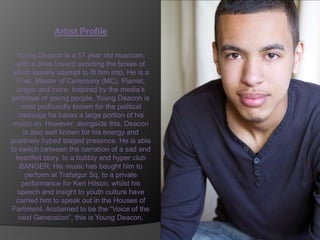Artist Profile

  Young Deacon is a 17 year old musician,
  with a drive toward avoiding the boxes of
 which society attempt to fit him into. He is a
  Poet, Master of Ceremony (MC), Pianist,
  singer and more. Inspired by the media’s
 portrayal of young people, Young Deacon is
    most profoundly known for the political
   message he bases a large portion of his
 music on. However, alongside this, Deacon
    is also well known for his energy and
positively hyped staged presence. He is able
to switch between the narration of a sad and
  heartfelt story, to a bubbly and hyper club
   BANGER. His music has bought him to
     perform at Trafalgur Sq, to a private
    performance for Keri Hilson, whilst his
  speech and insight to youth culture have
  carried him to speak out in the Houses of
 Parliment. Acclaimed to be the “Voice of the
   next Generation”, this is Young Deacon.
 