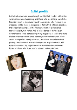 Artist profile
Roll with it, my music magazine will provide their readers with artists
whom are new and upcoming and those who are old and have left a
legendary mark in the music industry. Any artists who feature in my
magazine will be those in the genre of Roll with it, which is based on
Indie Rock for example; Arctic Monkeys, Bombay Bicycle Club,
Florence Welch, Cat Power. Any of these bands or maybe even
different ones could be featuring in my magazine, as these and many
more names were mentioned from my questionnaire when asked
about their perfect line up of artists. This allows me to know that
putting these bands or artists into my music magazine that it will
draw attention to my target audience, as my questionnaire was
based on those who listen to and support indie rock music.
 
