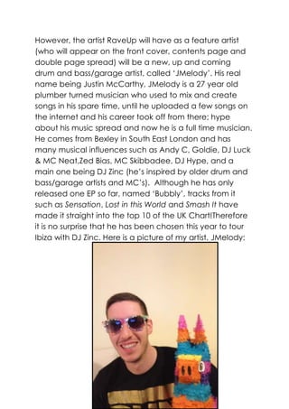 However, the artist RaveUp will have as a feature artist
(who will appear on the front cover, contents page and
double page spread) will be a new, up and coming
drum and bass/garage artist, called ‘JMelody’. His real
name being Justin McCarthy, JMelody is a 27 year old
plumber turned musician who used to mix and create
songs in his spare time, until he uploaded a few songs on
the internet and his career took off from there; hype
about his music spread and now he is a full time musician.
He comes from Bexley in South East London and has
many musical influences such as Andy C, Goldie, DJ Luck
& MC Neat,Zed Bias, MC Skibbadee, DJ Hype, and a
main one being DJ Zinc (he’s inspired by older drum and
bass/garage artists and MC’s). Although he has only
released one EP so far, named ‘Bubbly’, tracks from it
such as Sensation, Lost in this World and Smash It have
made it straight into the top 10 of the UK Chart!Therefore
it is no surprise that he has been chosen this year to tour
Ibiza with DJ Zinc. Here is a picture of my artist, JMelody:
 