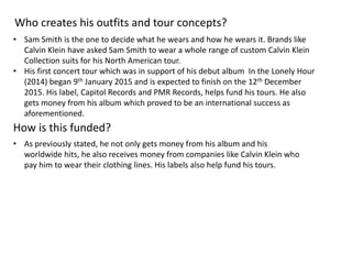 Who creates his outfits and tour concepts?
How is this funded?
• Sam Smith is the one to decide what he wears and how he wears it. Brands like
Calvin Klein have asked Sam Smith to wear a whole range of custom Calvin Klein
Collection suits for his North American tour.
• His first concert tour which was in support of his debut album In the Lonely Hour
(2014) began 9th January 2015 and is expected to finish on the 12th December
2015. His label, Capitol Records and PMR Records, helps fund his tours. He also
gets money from his album which proved to be an international success as
aforementioned.
• As previously stated, he not only gets money from his album and his
worldwide hits, he also receives money from companies like Calvin Klein who
pay him to wear their clothing lines. His labels also help fund his tours.
 