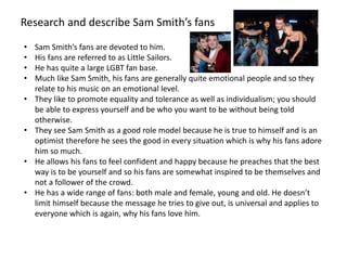 Research and describe Sam Smith’s fans
• Sam Smith’s fans are devoted to him.
• His fans are referred to as Little Sailors.
• He has quite a large LGBT fan base.
• Much like Sam Smith, his fans are generally quite emotional people and so they
relate to his music on an emotional level.
• They like to promote equality and tolerance as well as individualism; you should
be able to express yourself and be who you want to be without being told
otherwise.
• They see Sam Smith as a good role model because he is true to himself and is an
optimist therefore he sees the good in every situation which is why his fans adore
him so much.
• He allows his fans to feel confident and happy because he preaches that the best
way is to be yourself and so his fans are somewhat inspired to be themselves and
not a follower of the crowd.
• He has a wide range of fans: both male and female, young and old. He doesn’t
limit himself because the message he tries to give out, is universal and applies to
everyone which is again, why his fans love him.
 