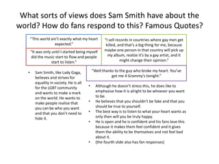 What sorts of views does Sam Smith have about the
world? How do fans respond to this? Famous Quotes?
“This world ain’t exactly what my heart
expected.”
“It was only until I started being myself
did the music start to flow and people
start to listen.”
“I sell records in countries where gay men get
killed, and that’s a big thing for me, because
maybe one person in that country will pick up
my album, realize it’s by a gay artist, and it
might change their opinion.”
“Well thanks to the guy who broke my heart. You’ve
got me 4 Grammy's tonight.”
• Sam Smith, like Lady Gaga,
believes and strives for
equality in society. He is all
for the LGBT community
and wants to make a mark
on the world. He wants to
make people realise that
you can be who you want
and that you don’t need to
hide it.
• Although he doesn’t stress this, he does like to
emphasise how it is alright to be whoever you want
to be.
• He believes that you shouldn’t be fake and that you
should be true to yourself.
• The best way is to listen to what your heart wants as
only then will you be truly happy.
• He is open and he is confident and his fans love this
because it makes them feel confident and it gives
them the ability to be themselves and not feel bad
about it.
• (the fourth slide also has fan responses)
 
