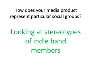 How does your media product
represent particular social groups?
Looking at stereotypes
of indie band
members
 