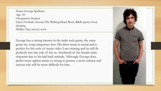 Name: George Spellman 
Age: 18 
Occupation: Student 
Likes: Football, Arsenal, The Walking Dead, Rock, R&B, sports, food, 
sleeping. 
Dislike: Pop, school, work. 
George has a strong interest in the indie rock genre, the same 
genre my song categorises into. His dress sense is casual and is 
perfect for the style of music video I am creating and he will fit 
perfectly into the role of the ex- boyfriend of the female main 
character due to his laid back attitude. Although, George does 
prefer more upbeat music so trying to portray a more solemn and 
serious role will be more difficult for him. 
 