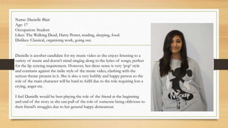 Name: Danielle Blair 
Age: 17 
Occupation: Student 
Likes: The Walking Dead, Harry Potter, reading, sleeping, food. 
Dislikes: Classical, organising work, going out. 
Danielle is another candidate for my music video as she enjoys listening to a 
variety of music and doesn’t mind singing along to the lyrics of songs; perfect 
for the lip syncing requirement. However, her dress sense is very ‘pop’ style 
and contrasts against the indie style of the music video, clashing with the 
serious theme present in it. She is also a very bubbly and happy person so the 
role of the main character will be hard to fulfil due to the role requiring lots a 
crying, anger etc. 
I feel Danielle would be best playing the role of the friend at the beginning 
and end of the story as she can pull of the role of someone being oblivious to 
their friend’s struggles due to her general happy demeanour. 
 