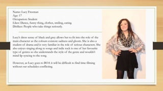 Name: Lucy Freeman 
Age: 17 
Occupation: Student 
Likes: Dance, funny thing, clothes, smiling, eating. 
Dislikes: People who take things seriously. 
Lucy’s dress sense of black and grey allows her to fit into the role of the 
main character as the colours connote sadness and gloom. She is also a 
student of drama and is very familiar in the role of serious characters. She 
also enjoys singing along to songs and indie rock is one of her favourite 
type of genres so she understands the style of the genre and wouldn’t 
mind lip syncing to the song. 
However, as Lucy goes to BOA it will be difficult to find time filming 
without our schedules conflicting. 
 