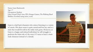 Name: Liam Duckworth 
Age: 17 
Occupation: Student 
Likes: Grand Theft Auto, PS3, Hunger Games, The Walking Dead 
Dislikes: Football, being active, work. 
Liam is a laid back character who enjoys listening to a variety 
of music. His dress sense is quite casual and low key and is a 
style that would fit well in the indie rock genre. However, as 
Liam is a happy and relaxed individual, he will struggle to 
perform the main role of the story if I were to have a main 
male character instead of a female. 
 