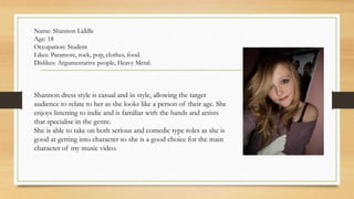 Name: Shannon Liddle 
Age: 18 
Occupation: Student 
Likes: Paramore, rock, pop, clothes, food. 
Dislikes: Argumentative people, Heavy Metal. 
Shannon dress style is casual and in style, allowing the target 
audience to relate to her as she looks like a person of their age. She 
enjoys listening to indie and is familiar with the bands and artists 
that specialise in the genre. 
She is able to take on both serious and comedic type roles as she is 
good at getting into character so she is a good choice for the main 
character of my music video. 
