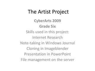 The Artist Project
          CyberArts 2009
             Grade Six
    Skills used in this project:
         Internet Research
Note-taking in Windows Journal
    Cloning in Imageblender
  Presentation in PowerPoint
File management on the server
 