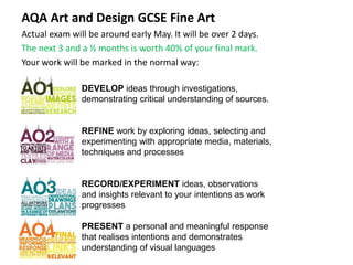 AQA Art and Design GCSE Fine Art
Actual exam will be around early May. It will be over 2 days.
The next 3 and a ½ months is worth 40% of your final mark.
Your work will be marked in the normal way:
DEVELOP ideas through investigations,
demonstrating critical understanding of sources.
REFINE work by exploring ideas, selecting and
experimenting with appropriate media, materials,
techniques and processes
RECORD/EXPERIMENT ideas, observations
and insights relevant to your intentions as work
progresses
PRESENT a personal and meaningful response
that realises intentions and demonstrates
understanding of visual languages
 