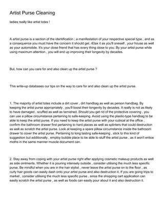 Artist Purse Cleaning
ladies really like artist totes !




A artist purse is a section of the identification ; a manifestation of your respective special type , and as
a consequence you must have the concern it should get. rElax it as you'll oneself , your house as well
as your automobile. It's your close friend that has every thing close to you. By your artist purse while
using maximum attention , you will end up improving their longevity by decades.




But, how can you care for and also clean up the artist purse ?




This write-up databases our tips on the way to care for and also clean up the artist purse.




1. The majority of artist totes include a dirt cover , dirt handbag as well as person handbag. By
keeping the artist purse appropriately , you'll boost their longevity by decades. It really is not as likely
to have damaged , scuffed as well as tarnished. Should you get rid of the protective covering , you
can use a pillow circumstance pertaining to safe-keeping. Avoid using the plastic-type handbag to be
able to keep the artist purse. If you need to keep the artist purse with your cubical at the office ,
confirm the bathroom drawer first pertaining to hard places as well as splinters that could destruction
as well as scratch the artist purse. Look at keeping a spare pillow circumstance inside the bathroom
drawer to cover the artist purse. Pertaining to long lasting safe-keeping , stick to this kind of
suggestion but additionally , employ bubble place to be able to stuff the artist purse , as it won't entice
moths in the same manner muscle document can.




2. Stay away from coping with your artist purse right after applying cosmetic makeup products as well
as side ointments. Whether it is pouring intensely outside , consider utilising the much less specific
purse. Be mindful when you are in the hair stylist , never leave the artist purse on to the floor , as
curly hair goods can easily dash onto your artist purse and also destruction it. If you are going trips to
market , consider utilising the much less specific purse , since the shopping cart application can
easily scratch the artist purse , as well as foods can easily pour about it and also destruction it.
 